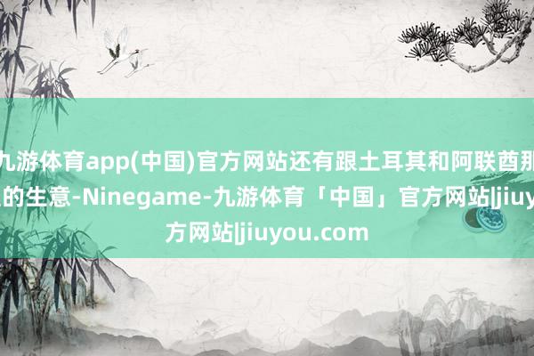 九游体育app(中国)官方网站还有跟土耳其和阿联酋那点儿浅显的生意-Ninegame-九游体育「中国」官方网站|jiuyou.com