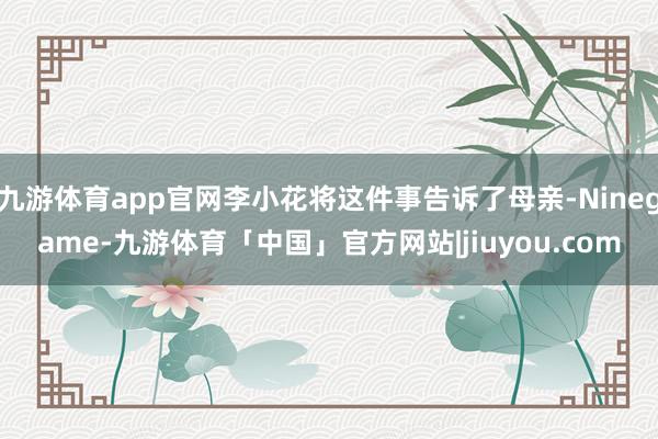九游体育app官网李小花将这件事告诉了母亲-Ninegame-九游体育「中国」官方网站|jiuyou.com
