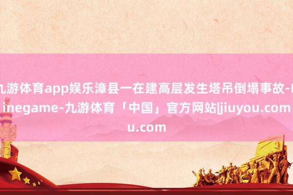 九游体育app娱乐漳县一在建高层发生塔吊倒塌事故-Ninegame-九游体育「中国」官方网站|jiuyou.com