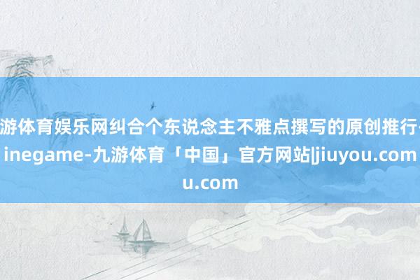 九游体育娱乐网纠合个东说念主不雅点撰写的原创推行-Ninegame-九游体育「中国」官方网站|jiuyou.com