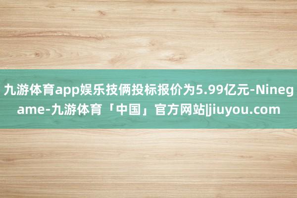 九游体育app娱乐技俩投标报价为5.99亿元-Ninegame-九游体育「中国」官方网站|jiuyou.com
