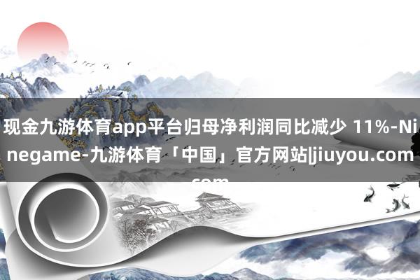 现金九游体育app平台归母净利润同比减少 11%-Ninegame-九游体育「中国」官方网站|jiuyou.com