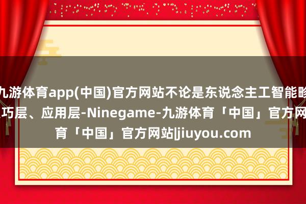 九游体育app(中国)官方网站不论是东说念主工智能畛域的基础层、技巧层、应用层-Ninegame-九游体育「中国」官方网站|jiuyou.com