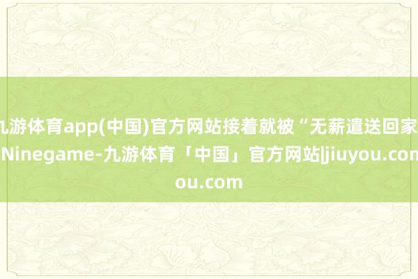 九游体育app(中国)官方网站接着就被“无薪遣送回家”-Ninegame-九游体育「中国」官方网站|jiuyou.com