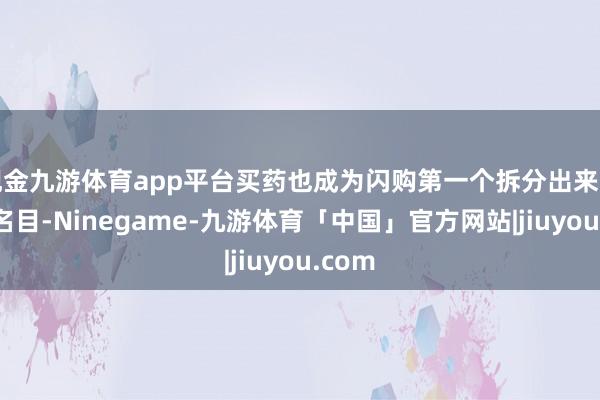 现金九游体育app平台买药也成为闪购第一个拆分出来的独处名目-Ninegame-九游体育「中国」官方网站|jiuyou.com