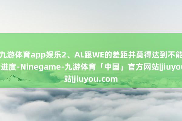 九游体育app娱乐2、AL跟WE的差距并莫得达到不能向上的进度-Ninegame-九游体育「中国」官方网站|jiuyou.com