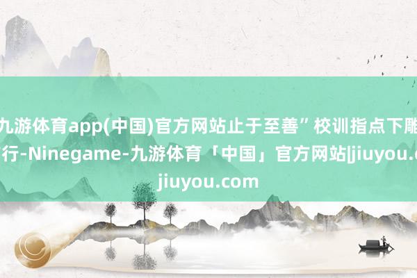 九游体育app(中国)官方网站止于至善”校训指点下雕刻前行-Ninegame-九游体育「中国」官方网站|jiuyou.com