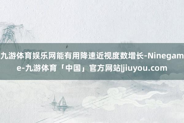 九游体育娱乐网能有用降速近视度数增长-Ninegame-九游体育「中国」官方网站|jiuyou.com