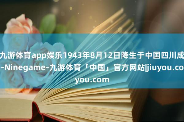 九游体育app娱乐1943年8月12日降生于中国四川成齐-Ninegame-九游体育「中国」官方网站|jiuyou.com