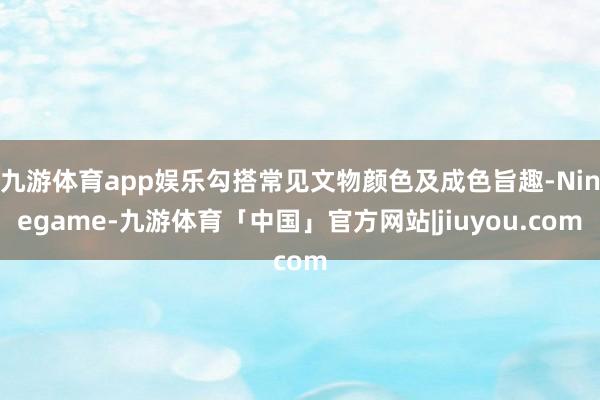 九游体育app娱乐勾搭常见文物颜色及成色旨趣-Ninegame-九游体育「中国」官方网站|jiuyou.com
