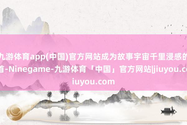 九游体育app(中国)官方网站成为故事宇宙千里浸感的开首-Ninegame-九游体育「中国」官方网站|jiuyou.com