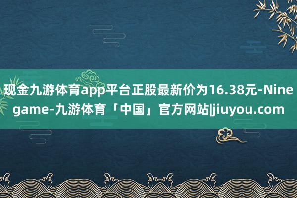 现金九游体育app平台正股最新价为16.38元-Ninegame-九游体育「中国」官方网站|jiuyou.com