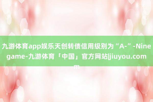 九游体育app娱乐天创转债信用级别为“A-”-Ninegame-九游体育「中国」官方网站|jiuyou.com