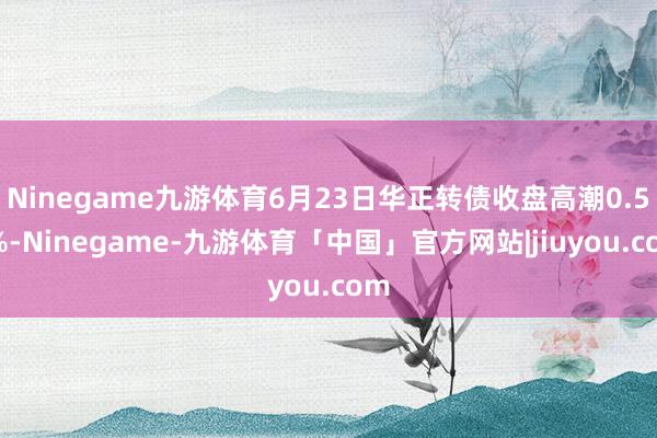 Ninegame九游体育6月23日华正转债收盘高潮0.59%-Ninegame-九游体育「中国」官方网站|jiuyou.com