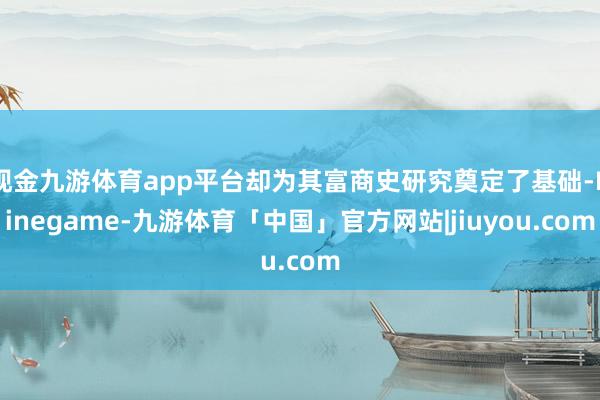 现金九游体育app平台却为其富商史研究奠定了基础-Ninegame-九游体育「中国」官方网站|jiuyou.com