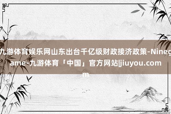 九游体育娱乐网山东出台千亿级财政接济政策-Ninegame-九游体育「中国」官方网站|jiuyou.com