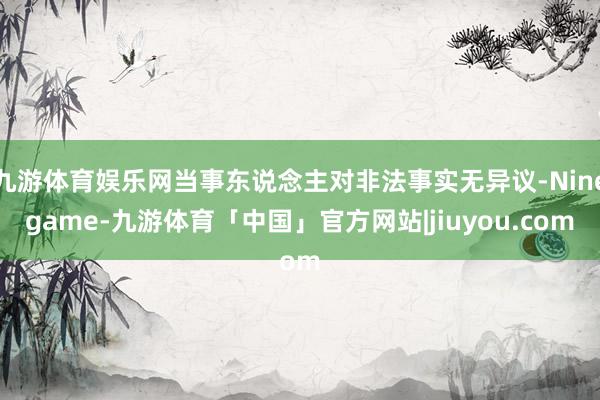 九游体育娱乐网当事东说念主对非法事实无异议-Ninegame-九游体育「中国」官方网站|jiuyou.com