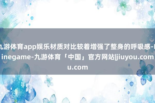 九游体育app娱乐材质对比较着增强了整身的呼吸感-Ninegame-九游体育「中国」官方网站|jiuyou.com