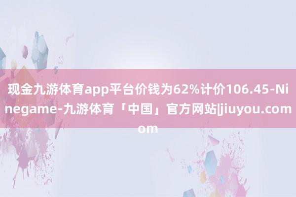 现金九游体育app平台价钱为62%计价106.45-Ninegame-九游体育「中国」官方网站|jiuyou.com