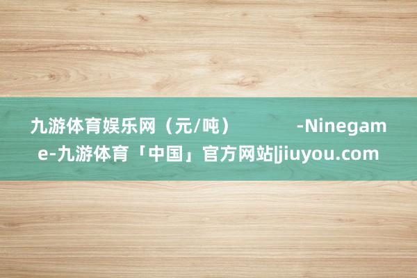 九游体育娱乐网（元/吨）            -Ninegame-九游体育「中国」官方网站|jiuyou.com
