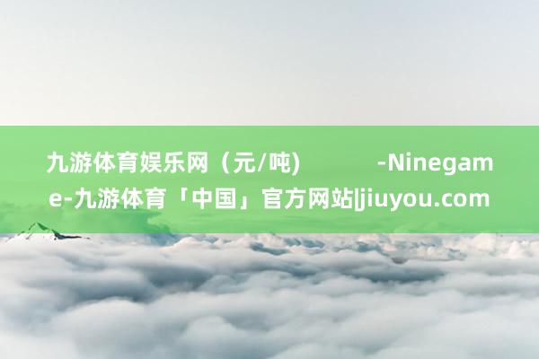 九游体育娱乐网（元/吨)            -Ninegame-九游体育「中国」官方网站|jiuyou.com