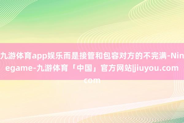 九游体育app娱乐而是接管和包容对方的不完满-Ninegame-九游体育「中国」官方网站|jiuyou.com
