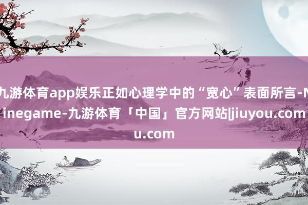 九游体育app娱乐正如心理学中的“宽心”表面所言-Ninegame-九游体育「中国」官方网站|jiuyou.com