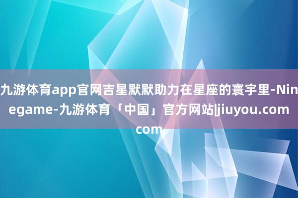 九游体育app官网吉星默默助力在星座的寰宇里-Ninegame-九游体育「中国」官方网站|jiuyou.com