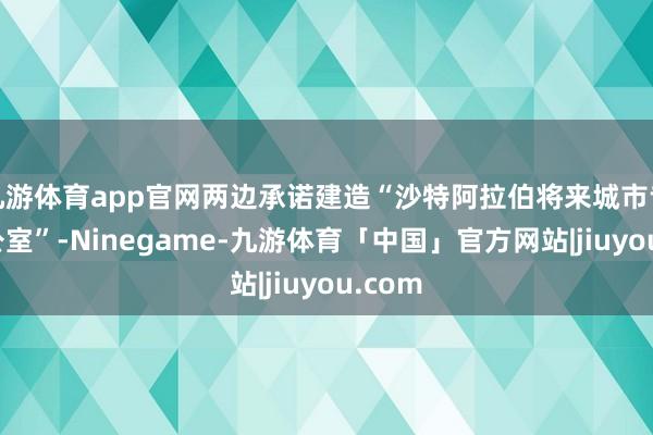 九游体育app官网两边承诺建造“沙特阿拉伯将来城市专项办公室”-Ninegame-九游体育「中国」官方网站|jiuyou.com