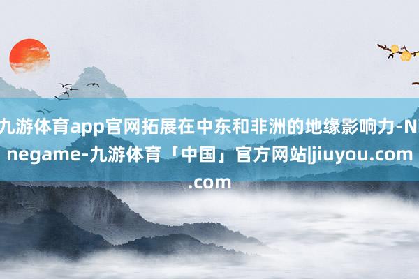 九游体育app官网拓展在中东和非洲的地缘影响力-Ninegame-九游体育「中国」官方网站|jiuyou.com