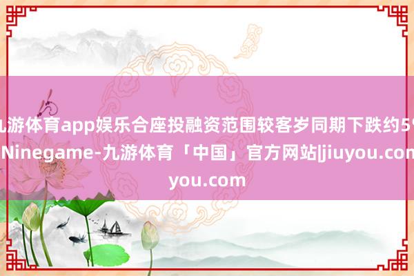 九游体育app娱乐合座投融资范围较客岁同期下跌约5%-Ninegame-九游体育「中国」官方网站|jiuyou.com