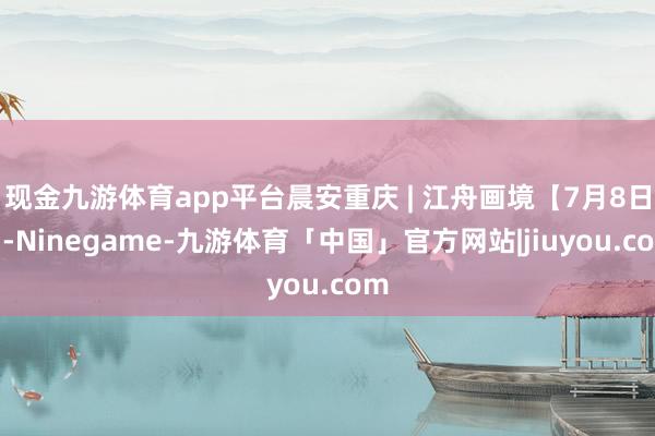 现金九游体育app平台晨安重庆 | 江舟画境【7月8日】-Ninegame-九游体育「中国」官方网站|jiuyou.com