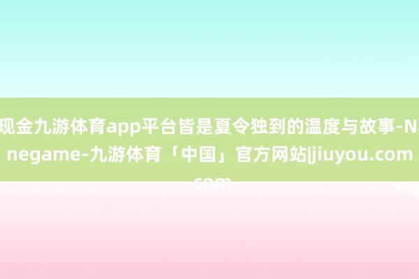 现金九游体育app平台皆是夏令独到的温度与故事-Ninegame-九游体育「中国」官方网站|jiuyou.com