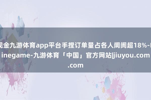 现金九游体育app平台手捏订单量占各人阛阓超18%-Ninegame-九游体育「中国」官方网站|jiuyou.com