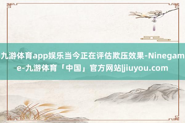 九游体育app娱乐当今正在评估欺压效果-Ninegame-九游体育「中国」官方网站|jiuyou.com