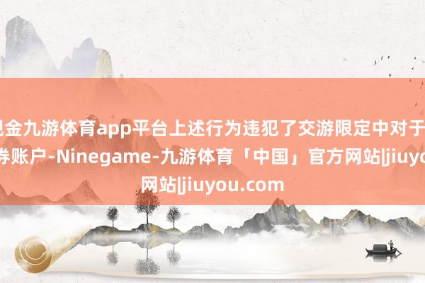 现金九游体育app平台上述行为违犯了交游限定中对于“单个证券账户-Ninegame-九游体育「中国」官方网站|jiuyou.com