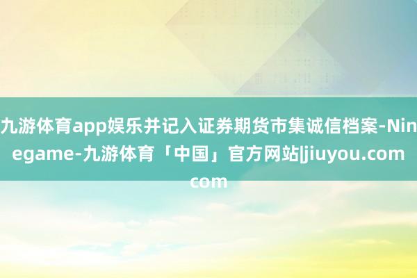 九游体育app娱乐并记入证券期货市集诚信档案-Ninegame-九游体育「中国」官方网站|jiuyou.com