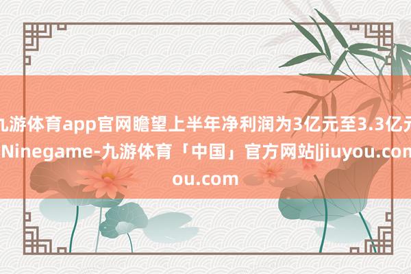 九游体育app官网瞻望上半年净利润为3亿元至3.3亿元-Ninegame-九游体育「中国」官方网站|jiuyou.com