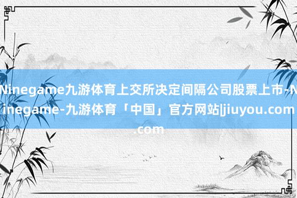 Ninegame九游体育上交所决定间隔公司股票上市-Ninegame-九游体育「中国」官方网站|jiuyou.com