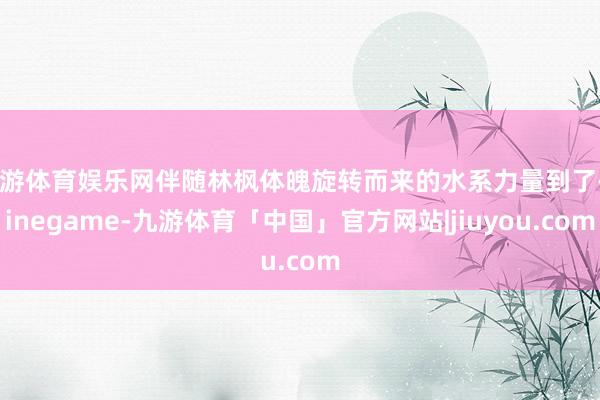 九游体育娱乐网伴随林枫体魄旋转而来的水系力量到了-Ninegame-九游体育「中国」官方网站|jiuyou.com