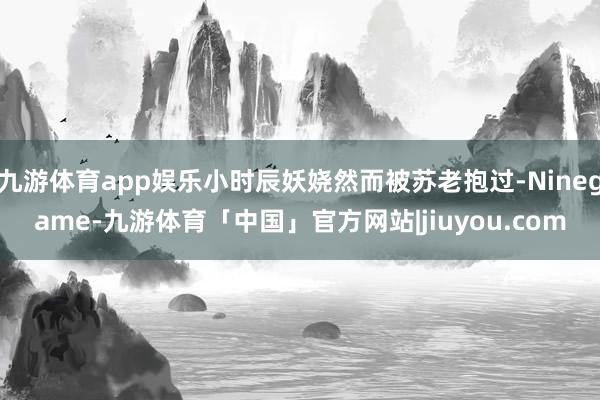 九游体育app娱乐小时辰妖娆然而被苏老抱过-Ninegame-九游体育「中国」官方网站|jiuyou.com