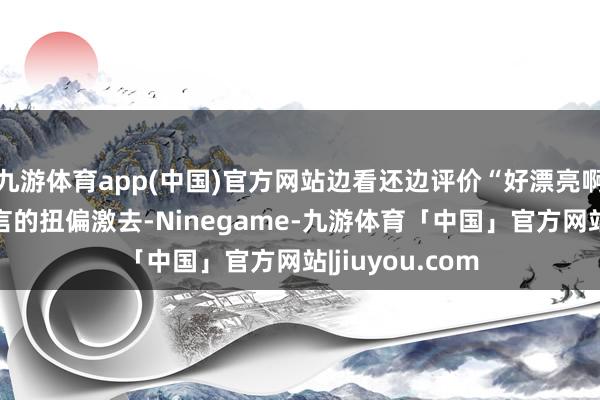 九游体育app(中国)官方网站边看还边评价“好漂亮啊！”段海角无言的扭偏激去-Ninegame-九游体育「中国」官方网站|jiuyou.com