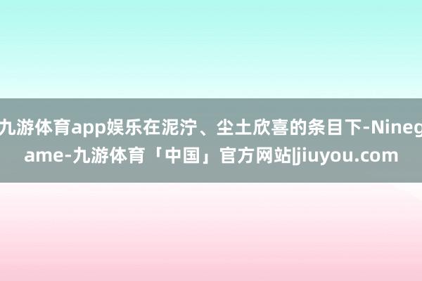 九游体育app娱乐在泥泞、尘土欣喜的条目下-Ninegame-九游体育「中国」官方网站|jiuyou.com