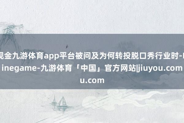 现金九游体育app平台被问及为何转投脱口秀行业时-Ninegame-九游体育「中国」官方网站|jiuyou.com