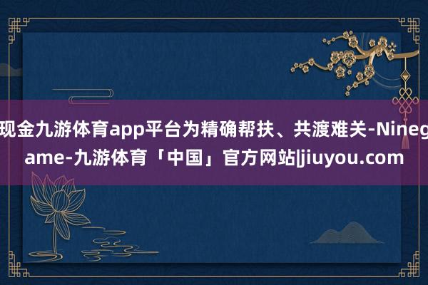 现金九游体育app平台为精确帮扶、共渡难关-Ninegame-九游体育「中国」官方网站|jiuyou.com