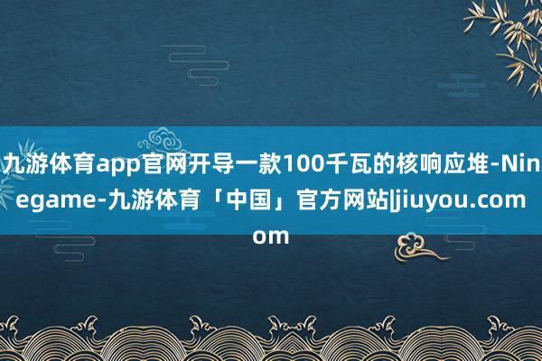九游体育app官网开导一款100千瓦的核响应堆-Ninegame-九游体育「中国」官方网站|jiuyou.com