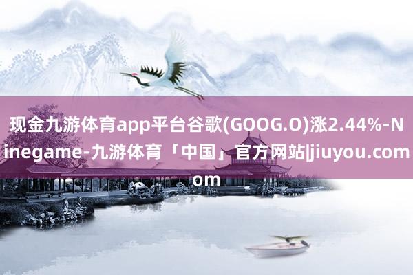 现金九游体育app平台谷歌(GOOG.O)涨2.44%-Ninegame-九游体育「中国」官方网站|jiuyou.com