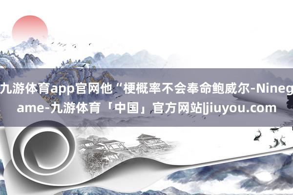 九游体育app官网他“梗概率不会奉命鲍威尔-Ninegame-九游体育「中国」官方网站|jiuyou.com