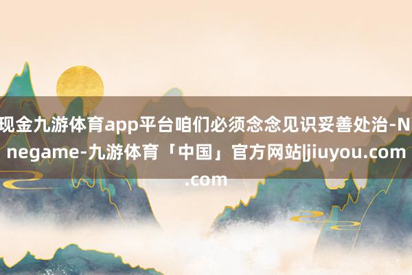 现金九游体育app平台咱们必须念念见识妥善处治-Ninegame-九游体育「中国」官方网站|jiuyou.com