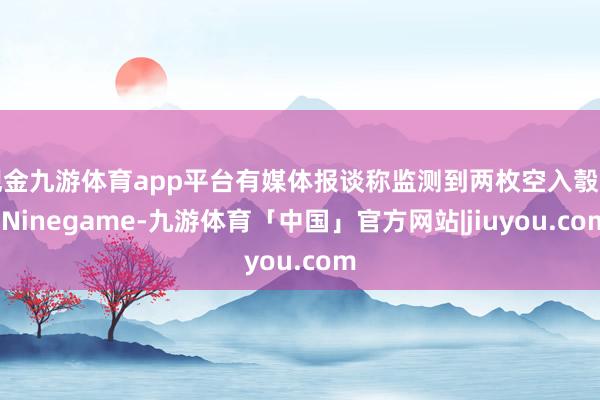 现金九游体育app平台有媒体报谈称监测到两枚空入彀划-Ninegame-九游体育「中国」官方网站|jiuyou.com